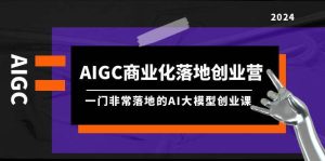 AIGC-商业化落地创业营，一门非常落地的AI大模型创业课（8节课+资料）-星河网创
