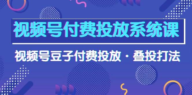 视频号付费投放系统课，视频号豆子付费投放·叠投打法（高清视频课）-星河网创