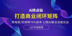Ai终点站，打造商业闭环矩阵，帮电商/实体降70%成本，12款Ai联合深度实战-星河网创