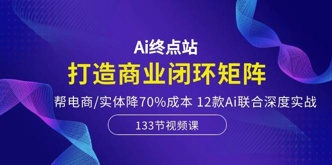 Ai终点站，打造商业闭环矩阵，帮电商/实体降70%成本，12款Ai联合深度实战-星河网创