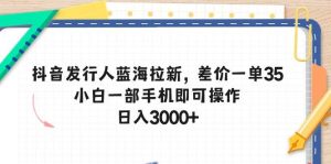 抖音发行人蓝海拉新，差价一单35，小白一部手机即可操作，日入3000+-星河网创