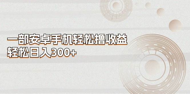 一部安卓手机轻松撸收益，轻松日入300+-星河网创