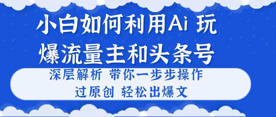 小白如何利用Ai，完爆流量主和头条号 深层解析，一步步操作，过原创出爆文-星河网创
