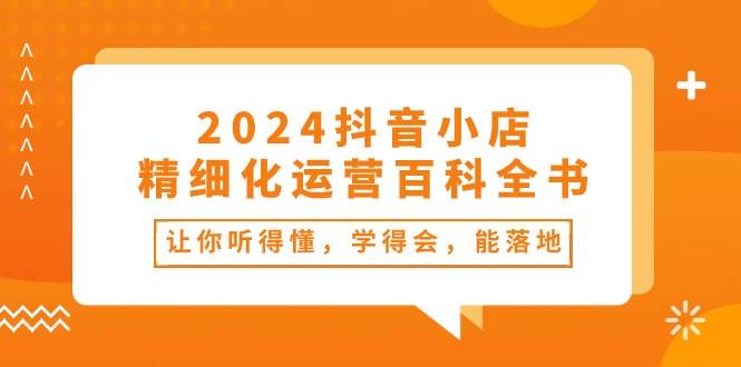 2024抖音小店-精细化运营百科全书：让你听得懂，学得会，能落地（34节课）-星河网创