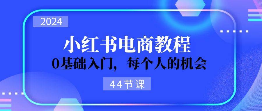 2024从0-1学习小红书电商，0基础入门，每个人的机会（44节）-星河网创