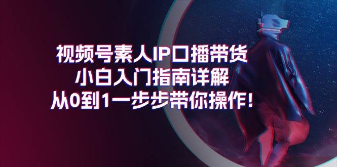视频号素人IP口播带货小白入门指南详解,从0到1一步步带你操作!-星河网创