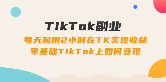 TikTok副业：每天利用2小时在TK实现收益，零基础TikTok上如何变现，34节程-星河网创