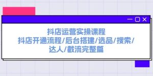 抖店运营实操课程：抖店开通流程/后台搭建/选品/搜索/达人/截流完整篇-星河网创