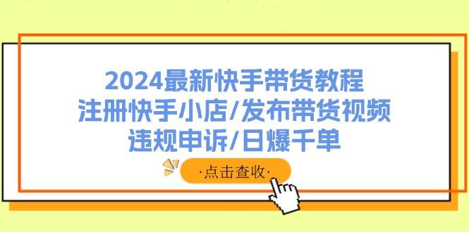 2024最新快手带货教程:注册快手小店/发布带货视频/违规申诉/日爆千单-星河网创