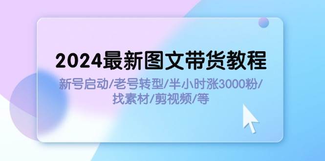 2024最新图文带货教程：新号启动/老号转型/半小时涨3000粉/找素材/剪辑-星河网创