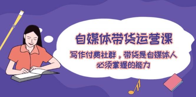 自媒体带货运营课：写作付费社群，带货是自媒体人必须掌握的能力-星河网创