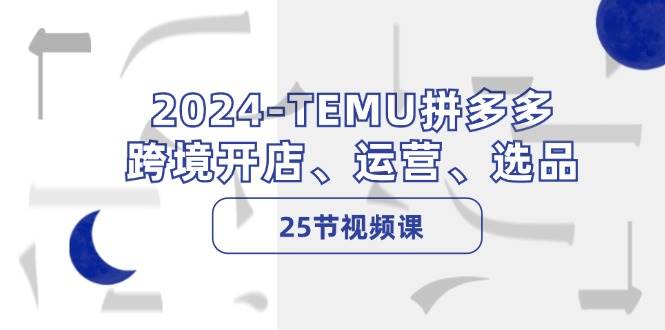 2024-TEMU拼多多·跨境开店、运营、选品（25节视频课）-星河网创