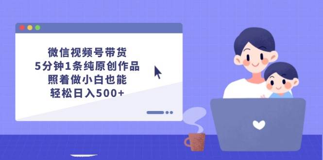 微信视频号带货，5分钟1条纯原创作品，照着做小白也能轻松日入500+-星河网创