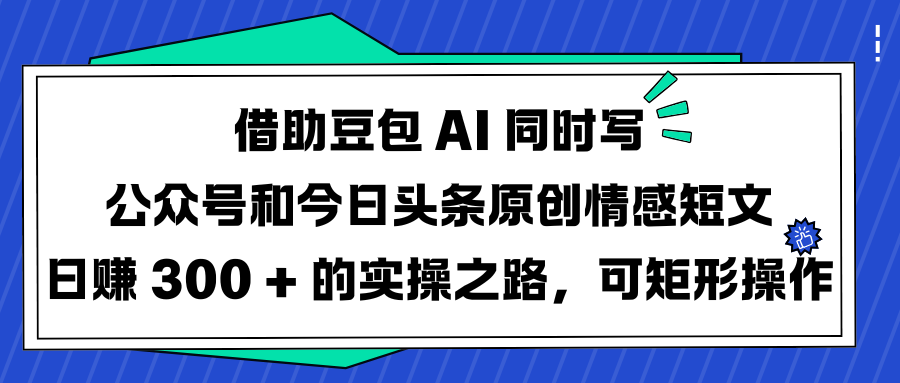 借助豆包 AI 同时写公众号和今日头条原创情感短文日赚 300 + 的实操之路，可矩形操作-星河网创