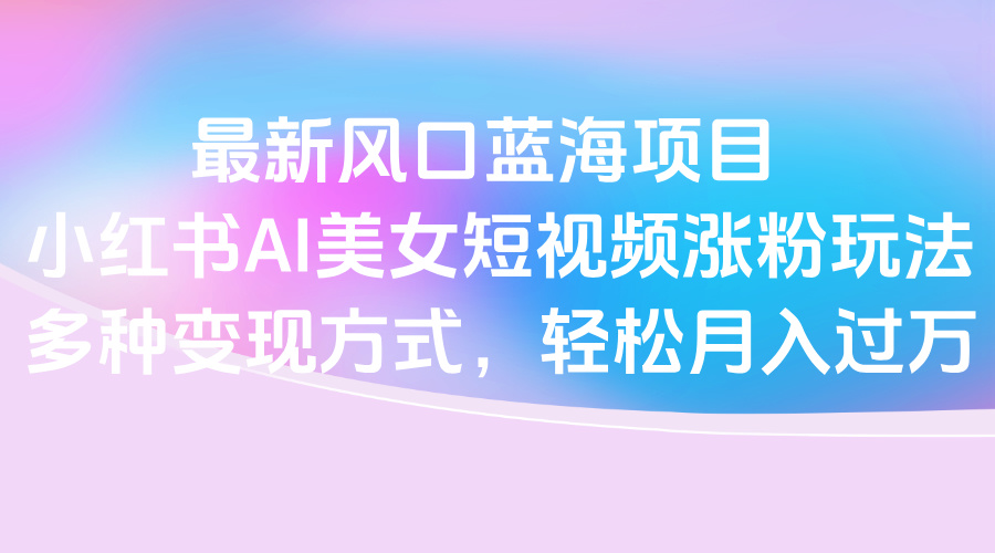 最新风口蓝海项目,小红书AI美女短视频涨粉玩法,多种变现方式轻松月入过万-星河网创