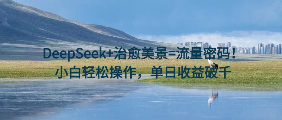 DeepSeek+治愈美景=流量密码！小白轻松操作，单日收益破千-星河网创
