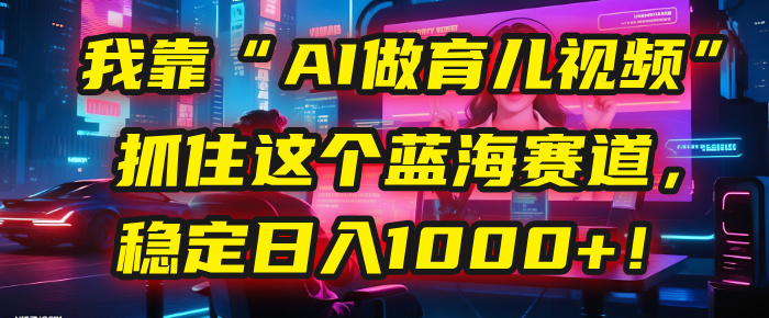 我靠“AI做育儿视频”，抓住这个蓝海赛道，稳定日入1000+！-星河网创