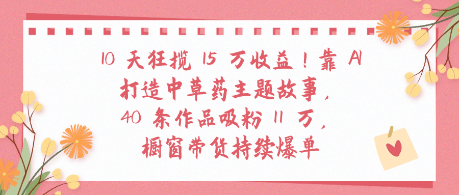 10天狂揽 15 万收益!靠 A打造中草药主题故事40 条作品吸粉11万橱窗带货持续爆单-星河网创